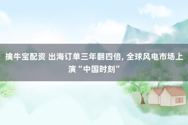 擒牛宝配资 出海订单三年翻四倍, 全球风电市场上演“中国时刻”
