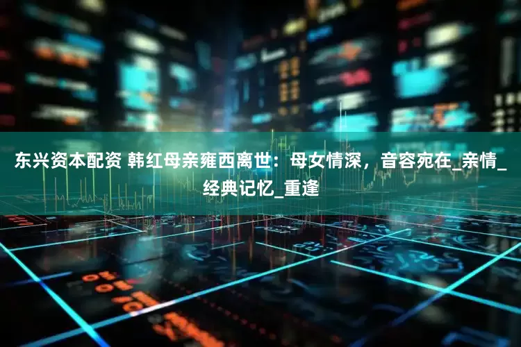 东兴资本配资 韩红母亲雍西离世：母女情深，音容宛在_亲情_经典记忆_重逢