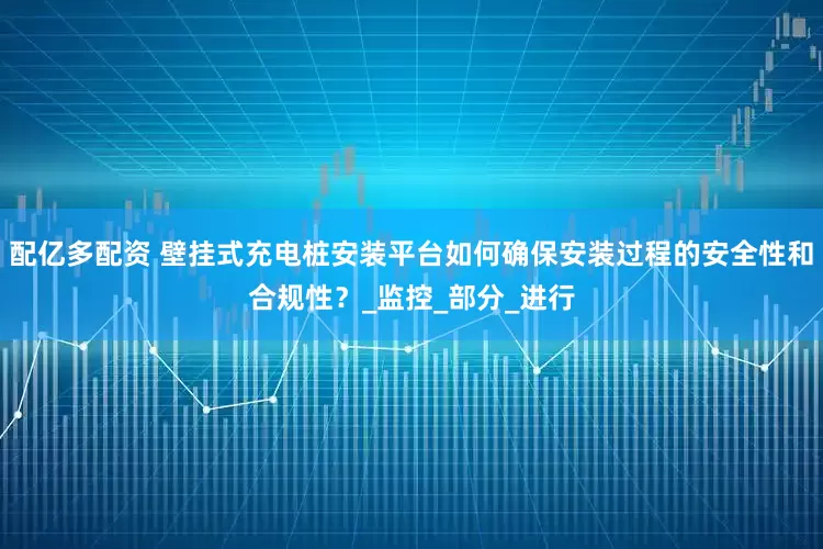 配亿多配资 壁挂式充电桩安装平台如何确保安装过程的安全性和合规性？_监控_部分_进行