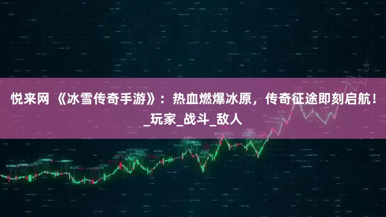 悦来网 《冰雪传奇手游》：热血燃爆冰原，传奇征途即刻启航！_玩家_战斗_敌人