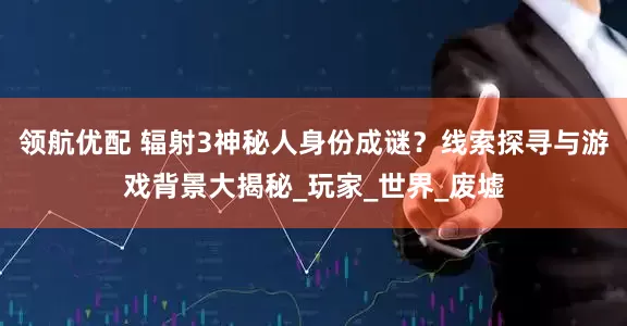 领航优配 辐射3神秘人身份成谜？线索探寻与游戏背景大揭秘_玩家_世界_废墟