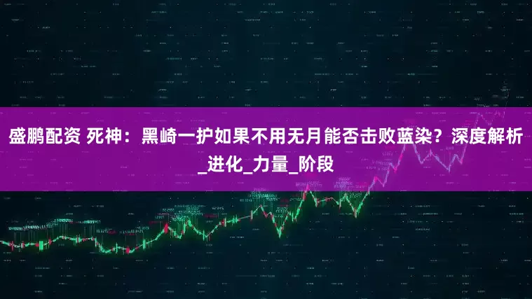 盛鹏配资 死神：黑崎一护如果不用无月能否击败蓝染？深度解析_进化_力量_阶段
