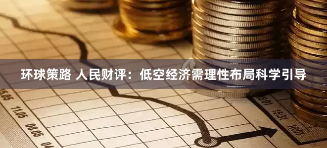 环球策路 人民财评：低空经济需理性布局科学引导
