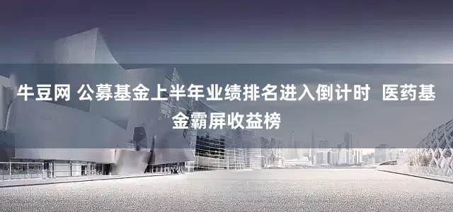 牛豆网 公募基金上半年业绩排名进入倒计时  医药基金霸屏收益榜