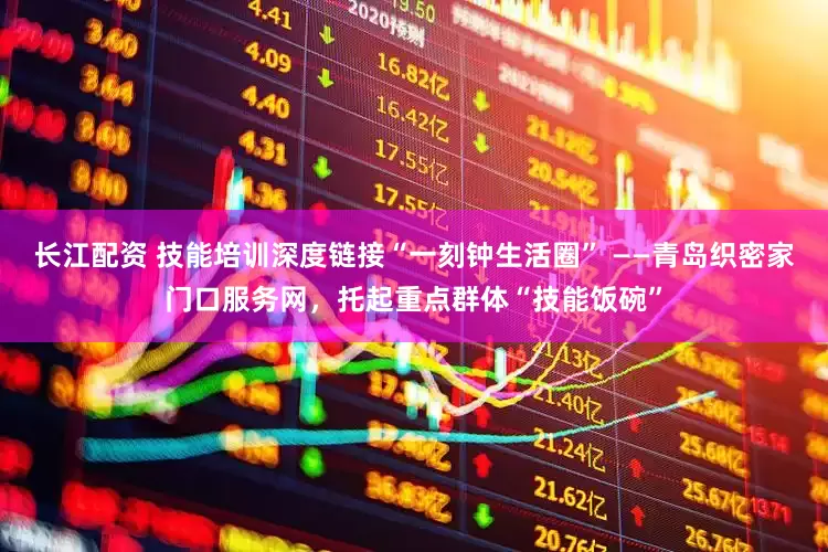 长江配资 技能培训深度链接“一刻钟生活圈” ——青岛织密家门口服务网，托起重点群体“技能饭碗”