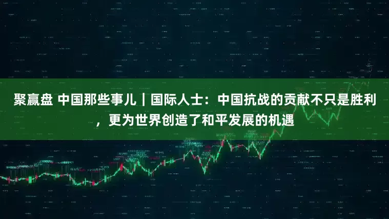 聚赢盘 中国那些事儿｜国际人士：中国抗战的贡献不只是胜利，更为世界创造了和平发展的机遇