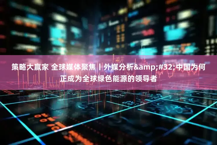 策略大赢家 全球媒体聚焦丨外媒分析&#32;中国为何正成为全球绿色能源的领导者