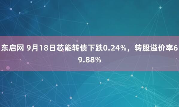 东启网 9月18日芯能转债下跌0.24%，转股溢价率69.88%