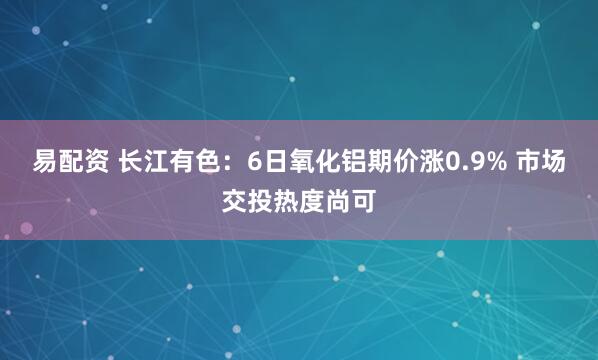 易配资 长江有色：6日氧化铝期价涨0.9% 市场交投热度尚可
